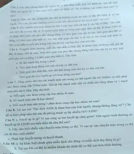 Cin 3. Khi Hem phong benh two ngurvi đó có khả nǎng miền dịch với bệnh lao. Sau khi mắc
có khả nǎng miền dịch với bệnh sơi Do la nhing logi miếm dịch nào? Vì
sao?
Cin 4 Theo che bác si khuyến cáo nếu ta thương xuyên ǎn man se dần đến bệnh lý về tim
mach. Theo em, in màn thường xuyên có thể đến đến bệnh lý tìm mạch nào?Tal sao?
Cân 5: Khi nghiên cứu hoạt động của tim ở một học sinh nữ lớp 8 các bác sĩ thấy:Tâm thất
trai moi lần co bóp đầy đi 70 mililit (ml) máu và trong một ngày đêm đã dây đi được 7560 lit
(1) máu, thời gian của pha dãn chung bằng
1/2
thời gian của chu kì tìm, thời gian pha nhĩ co
bằng 1/3
thời gian pha thất co. Em hãy tính giúp các bác sĩ số chu kì tìm trong một phút và
thời gian diền ra mỗi pha trong một chu kì tim của bạn học sinh nói trên.
Câu 6. Ô người bình thường, mỗi lần tâm thất co bóp đầy đi 80ml máu và trong một giờ đã
đây đi được 360 lít máu. Biết thời gian của pha dãn chung bằng một nửa chu kỳ co tim , thời
gian pha nhĩ co bàng 1/3 thời gian pha thất co. Hãy tính:
a. Số lần mạch đập trong 1 phút
b. Thời gian hoạt động của một chu kỳ co dãn tim
c. Thời gian tâm thất dãn, tâm nhĩ dần trong một chu kỳ co dãn của tim.
Thời gian đó có ý nghĩa gì với hoạt động của tim?
Câu 7. Tổng chiều dài của các mạch máu não trong cơ thể người dài tới 560km và mỗi phút
não được cung cấp 750ml máu. Giả sử các mạch máu não có chiều dài bằng nhau và 1 mạch
máu não dài 028m. Hãy cho biết:
a. Mỗi ngày não được cung cấp bao nhiêu lít máu
b. Số mạch máu não là bao nhiêu?
c. Mỗi mạch máu não trong 1 phút được cung cấp bao nhiêu ml máu?
Câu 8: Tại sao nói "Đại dịch AIDS là thảm họa của loài người, nhưng không đáng
SQ''' ? Cần
đề ra biện pháp như thế nào đê phòng tránh sự lây nhiễm
HIV/AIDS
tim huyết áp càng giảm? Một người bình thường có
huyết áp là 120/80cm
hiểu điều đó như thế nào?
b. Hãy cho biết chiều vận chuyển máu trong cơ thể. Vì sao sự vận chuyển máu trong cơ thể
chi đi theo một chiều?
c. Phân biệt huyết tương và huyết thanh.
Câu 10: a. Sự khác biệt chính giữa miễn dịch chủ động và miễn dịch thụ động là gì?
b. Tại sao khi cơ thể bị nhiễm khuẩn thì nhiệt độ cơ thể cao hơn bình thường