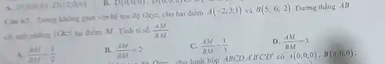 Cin 67. Trong không gian với hệ tọa độ Oxy=, cho hai điểm
A(-2;3;1) và B(5;6;2) Đường thẳng AB
cắt mặt phẳng (ac) tại điểm M . Tinh tỉ số (AM)/(BM)
A. (AM)/(BM)=(1)/(2)
B (AM)/(BM)=2
C. (AM)/(BM)=(1)/(3)
D. (AM)/(BM)=3
D(6,0,0),D(12,0,0)
B. BM -2 Oao cho hình hộp ABCD A'B'C'D' có A(0;0;0), B(a;0;0)