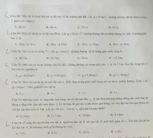 __
Cin 68: Một vật A được thả run từ đó cao 45 m xuống mặt đất Lấy g=10m/s^2 Quãng đường vật ron được trong
2 gily culicung là
A. 40 m
B. 60 m.
C. 25 m.
D. 65 m
__
Câu 69: Một vật roi tu do từ độ cao 80m Lấy g=10m/s^2. Qulng đường vật rơi được trong 2s đầu và trong giây
thứ 2 là
A. 20m và 10m
B. 20m và 15m
C. 20m và 35m
D. 45m và 20 m
Cau 70: Vật roi tu do trong 7s. Lấy g=10m/s^2 Quing đường vật đi trong giây cuối cùng là
A. 40,5 m
B. 63,7m
C. 65m
D. 112,3m
C Câu 71: Một vật rơn tự do không vận tốc đầu Qualing đường tưì trong giây thứ 2 là 14,73 m. Gia tốc trọng lực ở
noi làm thi nghiêm là
A. g=9,82m/s^2
B. g=9,81m/s^2
c g=9,80m/s^2
D. g=7,36m/s^2
Câu 72: Một vật rơi tự do từ một độ cao h Biet rang trong gily cuối cùng vật rơi được quãng đường 25m.Lấy
g=10m/s^2 Thời gian roi cua vil là
A. 5 s.
B. 4 s.
C. 25
D. 3.5
Câu 73: Một hoc sinh A tung một quả bóng với tốc đó ban đầu v,đi lên theo phương thẳng đứng cho một bạn B
dung o thing tren Sau khi ném được 2.2s thi ban B gio tay ra bit được quá bóng. lúc này độ cao của quả bóng so
với lúc bắt đầu ném là 4m Lấy g=10m/s^2 Giá tri v_(1) gần giá trị nào nhấn
A. 12,8m/s
B. 11,7m/s
C. 10m/s
D. 9.6m/s
Câu 74: 0 cùng độ cao đủ lớn với vật A người ta thà vật B roi sau vat A một thời gian 0,1 s.Sau bao liuke tử
luc tha vit A thi Khoàng cách gita chúng là 1 m?
A. 7,5s
B. 8,5s.
ss
D. 1,05 s.