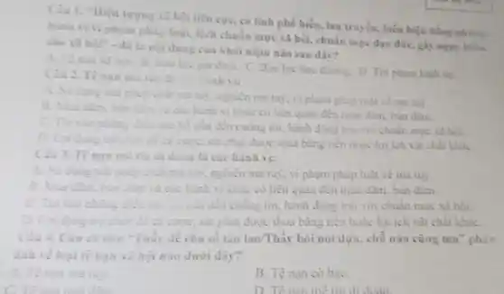 Ciu 1. "Hiện tượng 11 hội tiêu cực có tính phố biến lan truyền, biểu hiện bằng nhing
hành vivi phạm pháp luật, lệch chuẩn mực xã hội.chuần mực đạo đứC.gấy nguy hiểu
cho xã hội" - đó là
nội dung cua khai niệm nào sau đây?
A. Tenan xi	B.so lực gia đinh.
C. Bao lực học đường. D. Tôi phạm hinh su
Câu 2. Tệnạn ma
iah vi:
dụng trìi
chất mà tuy, nghiện ma tuy, vì phạm philp luật về ma tuy.
B. Mua dam, bán	cóc hành vi khác có liên quan đến mua đàm, bàn dâm.
C. Tin vào những
đến cuống tin, hành động trai với chuẩn mure xa hoi.
D. Loiden trò chơi để cả curce phạt được thua bằng tiền hoặc lợi ích vật chất khác
Ciu 3.Tes	doan là các hành vi:
dung	nghiện ma tuy, vi phạm pháp luật về ma tuy
B. Mua dim, bùn dim và các hành vi Khác có liên quan đến mua đàm, bản dim.
cuống tin, hành động trái với chuẩn mục xã hoi.
too chơi để cả cước, sắt phạt được thua bằng tiền hoặc lợi ích vật chất khác
Câu 4. Câu ca dao "Thây để cho số tào lao/Thầy bói nói dựa, chỗ nào cũng ma" phản
ảnh về loại tệ nạn xã hội nào dưới dây?
A. Tenan ma tily
B. Tệ nạn cờ baC.
C. Tê nan mai đim
D. Tế nan mê tín didoan