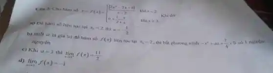 Ciu 2. Cho hàm y=f(x)= ) (vert 2x^2-7x+6vert )/(x-2)&khixlt 2 a+(1-x)/(2+x)&khixgeqslant 2 
Khi đó:
a) Để hàm số liên tục tại x_(0)=2 thì a=-(1)/(2)
b) Biết a là giá trị để hàm số f(x) liên tục tại x_(0)=2 thì bất phương trình
-x^2+ax+(7)/(4)gt 0
có 1 n
nguyên
c) Khi a=3 thì lim _(xarrow 2^+)f(x)=(11)/(2)
d) lim _(xarrow 2^-)f(x)=-1