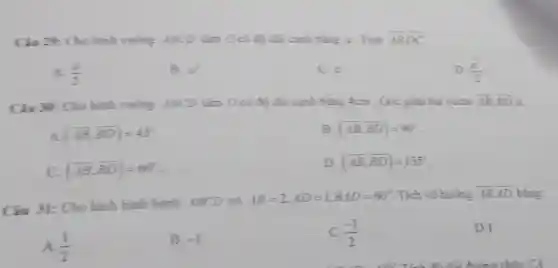 Ciu 29:Cho hinh vuong ABCD tâm Ocó độ dài cạnh bằng a . Tính overline (AB)overline (OC)
A. (a)/(2)
B. e^2
C. a
D. (a^2)/(2)
Câu 30: Cho hinh vuông 4BCD tấm Ocó độ dài cạnh bằng 4cm . Góc giữa hai vectơ overline (AB),overline (BD) là :
A (overline (AB)cdot overline (BD))=45^circ 
B. (overrightarrow (AB),overrightarrow (BD))=90^circ 
(overrightarrow (AB),overrightarrow (BD))=60^circ 
D. (overrightarrow (AB),overrightarrow (BD))=135
Câu 31: Cho hình binh hành ABCD có
AB=2,AD=1,BAD=60^circ  Tích vô hướng overline (AB)overline (AD) bằng:
(1)/(2)
B. -1
C. (-1)/(2)
D.1