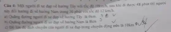 Ciu 4: Một người đi xe đạp vẻ hưởng Tây với tốc độ 10km/h sau khi đi được 48 phút thì người
nhy đổi hướng đi về hướng Nam trong 30 phút với tốc độ 12km/h.
a) Quãng đường người đi xe đạp về hướng Tây là 6km.
b) Quãng đường người Gi xe đạp về hướng Nam là 8km
c) Độ lớm đi) dịch chuyển của người đi xe đạp trong chuyển động trên là 10km