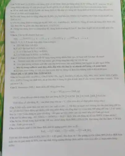 Ciu 5.D) acid vi d) kiềm của dung dịch có thể được dành giá hàng nồng H" clang can thi pli
cing nhó) houle quy ve mot giá tri gọi là pH (pH là chì số đỉnh gil do acid hay base cua mot dung dịch)
a. De so sinh mức độ acid giữa các dung dịch có thể dựa vào nông d): dung dịch scid nào có nồng độ mollon
hơn sẽ có tính acid manh hon.
các dung dịch có cùng nồng độ KSO_(4)(I)NaClO_(4)(2),NNO_(3)(a)Ca(OH)_(2)(4)	pH cao
nhất là (1)
c. Cho ha dung dich có cùng giá trị pH NHb(l),Ca(OH)_(2)(2),KOH(a) Nồng di) mol các dung dịch được sắp
xep theo this tu giảm dần theo thứ tự là (2)(3)(1)
d. Trong cac dung dich có cùng nồng độ.dung dịch có nong độ ion H" nhỏ hơn và pH cao sẽ có tính acid yêu
hơn.
Cin 6. Cho so đồ chuyển hoá sau:
wi
T. Placic hop chat chim nitrogen.
NH_(3) thể hiện tính khử.
lượt NaO NaNO_(3)
c.và T lần lượt là NO_(2) và HNO_(3)
d.7 và Plàn lượt là HNO_(3) NaNO_(2)
Ciu 7. Sulfuric acid là hóa chất rắt quan trọng trong nhiêu lĩnh vục, có hoạt tinh hóa hoc ral mạnh.
a. Sulfuric acid dice có tính hào nước.gây bong nặng khi tiếp xúc với da tay
b. Khi pha loaing sulfuric acid đặc cần cho từ từ nước vào acid, không làm ngược lại giy nguy hiếm.
c. Khi bj bong sulfuric acid đặc, điều đầu tiên cần làm là xả nhanh chỗ bóng với nước lạnh.
d.Sulfuric acid loling co tính oxi hóa mạnh.khi the dung vol kim loại không sinh ra khí hydrogen.
PHAN III: CAU HOI TRÁ LỜI NGÁN
Al(SOO_(4))_(2)CH_(3)COOH,CH_(4)ACCl_(3),Fe(OH)_(2)C_(3)H_(2)O_(3)NH_(3)SO_(4),SO_(4),NOH,H_(2)O,CHS
H_(2)S,H_(2)PO_(4)
Trong các chất trên, có a chất điện li trong đó gồm b chất điện li yếu và các chất diện lí mạnh Tinh
giá trị a+b
Ciu 2. Ammonia (NH_(3)) được điều chế bằng phản ứng
N_(2)(g)+3H_(2)(g)=2NH_(3)(g)
Ot^-C nồng độ các chit ở trạng thái cân bảng là
[N_(2)]-0.45M,[H_(2)]-0.14M,[NH_(3)]=0.62M
Tinh hing số cân bảng K_(c) của phàn ứng trên tai I'C (làm tròn đến số thập phẩm hàng chục)
Câu 3.Một màu nước thài của nhà máy sản xuất có pH=3	môi trường thì cần phải tǎng pH lên
từ 5,8 đến 8,6 (theo đúng qui định), nhà máy phải dùng vòi sống thái vào nước thải
1.5m
thai tu 3 len 7 can dùng m gam vôi sống . (Bỏ qua sự thủy phản của các muối nếu có).Tính giá trị m.
Clu 4.Cho phan ung:
Al+HNO_(3)arrow Al(NO_(3))_(2)+N_(2)O+H_(2)O Khi cân bằng hệ số của WNO là bao nhiêu?
Câu 5.Cho 50 ml dung dịch KOH IM vào 20 ml dung dịch OH(a)_(2)SO_(4) 0.5M, đun nóng nhẹ thu duoc V lit khí
dke. Tinh giá tri của V.
Ciu 6.Sulfuric acid có thể được điều chế từ quãng pyrite theo sơ đồ:
res, -3-,50,-4,50,ye,in,so,
Tinh the tich dung dịch
H_(2)SO_(4)95% (D=1,82g/mL)	quãng pyrite (chứa 80% FeS_(2)) Biết hiệu
suất của cá quá trình là 90%  các tạp chất trong quạng không chứa sulfut (làm tròn đến số thập phân hàng
trǎm)