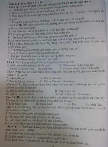 Ciul(III) Xu the phat triển của thế giới sau Chiến tranh lạnh tạo ra
A. Trat tur the giới "đa cực", với sự vươn lên của nhiều cường quốC.
thức với mỗi quốc gia, dân tộC.
C. Dieu kien de các nước tập trung phát triển kinh tế,xây dựng sức mạnh quốc gia
tống hợp.
D. Xung dot quain sự, khủng bố li khai ở nhiều khu vực trên thế giới.
Phần I: Trắc nghiện 4 đáp án
Câu 2(TII). Biến hiện nào dưới đây không phản ánh đúng xu thế phát triển của the
giới sau chiến tranh lạnh?
A. Hoa binh, hop tác và phát triển là xu thế chủ đạo của thế giới
B. Các qude gia đều lấy phát triển kinh tế làm trung tâm
C. Trật tư the giới đơn cực được xác lập trong quan hệ quốc tế
D. Sự vuron lên cạnh tranh của các trung tâm kinh tế trong trật tự thế giới mới
Câu 3 (TH). Nhận xét nào dưới đây đúng với xu thế phát triển của thể giới sau
Chiến tranh lanh?
A. Trật tư the giới mới được hình thành theo xu hướng "đa cực".
B. Trật tư "hai cực Ianta" tiếp tục được duy tri.
C. Thế giới phát triển theo xu thể một cực và nhiều trung tâm.
D. Mĩ vươn lên trở thành "một cực duy nhất.
Câu 4 (NB) Trật tự thế giới đa cực được hình thành sau khi
A. chiến tranh thế giới thứ hai kết thúC.
B. Chiến tranh lanh chẩm dứt.
C. xu thế hòa hoàn Đông - Tây xuất hiện
D. My phát động chiến tranh lạnh.
Câu 5 (NB) Sau khi chiến tranh lạnh chấm dứt, một trật tự thế giới mới được hình
thành có tên gọi là
A. trật tư đa cực
B. Trật tư đơn cực
C. Trật tự hai cực 1-an-ta
D. Trật tự Vécxai - Oasinhton
Câu 6 (NB) Trật tự đa cực được hình thành vào đầu thế kỉ XXI sau khi trật tự the
giới nào sau đly bị sựp đó?
A. Trật tự nhất siêu, nhiều cường
C. Trật tự hai cực I-an-ta
B. Trật tư đơn cực
D. Trật tự Vécxai - Oasinhton
Câu 6 (TH). Sau khi chiến tranh lạnh chấm dứt, nước xã hội chủ nghĩa nào sau đây
đã vươn lên trò thành một cực trong trật tự thế giới đa cực?
A. Liên bang Nga
B. Trung Qube
C. Án Độ
D. Nhật Bản
Câu 7 (VD). Nội dung nào sau đây phản ánh điểm khác biệt giữa trật tự đa cực so với
trật tự hai cực I-an-ta?
A. Bị chi phối bởi quyền lợi của các cường quốC.
B. Hoa binh, đối thoại, hợp tác là xu thế chủ đạo.
C. Hinh thành sau khi chiến tranh thể giới kết thúC.
D. Các nước tập trung phát triển quân sự là trọng điểm.
Câu 8 (TH). Yếu tố nào không tác động đến sự hình thành trật tự thế giới sau chiến
tranh lanh (1947-1989)
A. Sự thành bai trong công cuộc cải cách, đổi mới của các nướC.
B. Sự lớn mạnh của các lực lượng cách mạng thế giới.
C. Sự phát triển cùa phong trào giải phóng dân tộc ở các nước thuộc địa.