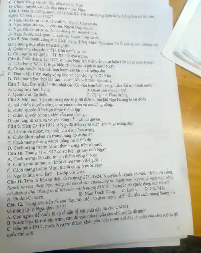 ck
C. Chính Đảng vô sản đầu tiên ở nước Nga.
D. Chính quyền xô viết đầu tiên ở nước Nga.
Câu 4.Đâu là những nước Cộng hoà Xô viết nằm trong Liên bang Cộng hoà xã hội chú nghĩa Xô viết nǎm 1922?
A. Nga . Bê.-lô-rút-xi-a , U-crai-na , Ngoại Cáp-ca-dơ.
B. Nga . Môn -đô-va, U-crai-na , Ngoại Cáp-ca-dơ.
C. Nga . Bê -lô-rút-xi-a , A-déc -bai-gian Ac-mê-ni-a.
D. Nga , A-déc-bai -gian, U -crai-na , Ngoại Cáp-ca-dơ.
Câu 5 . Sau thành công của Cách mạng tháng Mười Nga nǎm 1917, chế độ nào không còn
là hệ thống duy nhất trên thế giới?
A. Quân chủ chuyên chếB. Chủ nghĩa tư bản
C. Chủ nghĩa đề quốc D. Xã hội chủ nghĩa
Câu 6. Cuôi tháng 12-1922
, ở nước Nga Xô Viết diễn ra sự kiện lịch sử gì quan trọng?
A. Liên bang Xô viết thực hiện chính sách kinh tế mới (NEP)
B. Chính quyên Xô viết ban hành sắc lệnh về ruộng đất .
C. Thành lập Liên bang cộng hòa xã hội chủ nghĩa Xô Viết.
D. Tiến hành Đại hội lần thứ hai các Xô viết toàn liên bang.
Câu 7 . Sau Đại hội lần thứ nhất các Xô viết toàn Liên bang , Liên Xô trở thành nước
A. Cộng hòa liên bang.
B. Quân chủ chuyên chế.
C. Quân chủ lập hiến.
D. Cộng hoà Tổng thống.
Câu 8 . Một cục diện chính trị đặc biệt đã diễn ra sau khi Nga Hoàng bị lật đổ là
A. hai chính quyên song song của tư sản và của công nông.
B. chính quyền liên hợp được thành lập.
C. chính quyển phong kiến vẫn còn tồn tại.
D. giai cấp tư sản và vô sản cùng nǎm chính quyền.
Câu 9 . Đêm 25-10-1917 , ở Nga đã diễn ra sự kiện lịch sử gì trọng đại?
A. Lê-nin về nước , trực tiếp chỉ đạo cách mạng.
B. Cuộc khởi nghĩa vũ trang bùng nổ ở thủ đô
C. Cách mạng tháng Mười thắng lợi ở thủ đô
D. Cách mạng tháng Mười thành công trên cả nước
Câu 10 . Tháng 11-1917 có sự kiện gì xảy ra ở Nga?
A. Cách mạng dân chủ tư sản thành công ở Nga.
B. Chính phủ tư sản rút khỏi chiến tranh thế giới I.
C. Cách mạng tháng Mười thành công ở nước Nga.
D. Nga kí hòa ước Brét - Li-tôp với ĐứC.
Câu 11 . Trên tờ báo sự thật, số ra ngày
27/1/1924
, Nguyễn Ái Quốc có viết:"Khi còn sống,
Người là cha, thầy học, đồng chỉ và cố vấn của chúng ta . Ngày nay,Người là ngôi sao sáng
chi đường cho chúng ta đi tới cuộc cách mạng
XHCN^ast 
. Nguyễn Ái Quốc đang nói về ai?
A . Phiden Catxtro.
D.Các MáC.
B. Mao Trạch Đông C. Lenin.
Câu 12 . Trong các tiền đề sau đây, tiền đề nào quan trọng nhất dẫn đến cách mạng bùng nổ
và thǎng lợi ở Nga nǎm 1917?
A. Chủ nghĩa đê quốc là sự chuân bị vật chất đầy đủ cho CNXH.
B. Nước Nga là nơi tập trung cao độ các mâu thuẫn của chủ nghĩa đế quốC.
C. Đầu nǎm 1917 nước Nga trở thành khâu yếu nhất trong sợi dây chuyên của chủ nghĩa đế
quốc thể giới.