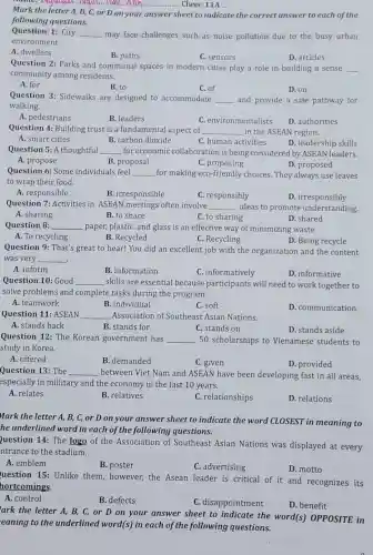 __ Class: 11A ... lam..Anh ..........
Mark the
C, or D on your answer sheet to indicate the correct answer to each of the
following questions.
Question 1: City
__ may face challenges such as noise pollution due to the busy urban
environment.
A. dwellers
B. paths
C. sensors
D. articles
Question 2: Parks and communal spaces in modern cities play a role in building a sense __
community among residents.
A. for
B. to
C. of
D. on
Question 3: Sidewalks are designed to accommodate __ and provide a safe pathway for
walking.
A. pedestrians
B. leaders
C. environmentalists
D. authorities
Question 4: Building trust is a fundamental aspect of __ in the ASEAN region.
A. smart cities
B. carbon dioxide
C. human activities
D. leadership skills
Question 5: A thoughtful __ for economic collaboration is being considered by ASEAN leaders.
D. proposed
A. propose
B. proposal
C. proposing
Question 6: Some individuals feel __ for making eco-friendly choices. They always use leaves
to wrap their food.
A. responsible
B. irresponsible
C. responsibly
D . irresponsibly
Question 7: Activities in ASEAN meetings often involve __ ideas to promote understanding.
C. to sharing
A. sharing
B. to share
D. shared
Question 8: __ paper, plastic, and glass is an effective way of minimizing waste.
A. To recycling
B. Recycled
C. Recycling
D. Being recycle
Question 9: That's great to hear! You did an excellent job with the organization and the content
was very __ .
A. inform
B. information
C. informatively
D. informative
Question 10: Good __ skills are essential because participants will need to work together to
solve problems and complete tasks during the program.
A. teamwork
B. individual
C. soft
D. communication
Question 11: ASEAN __ Association of Southeast Asian Nations.
A. stands back
B stands for
C. stands on
D. stands aside
Question 12: The Korean government has __ 50 scholarships to Vienamese students to
study in Korea.
A. offered
B. demanded
C. given
D. provided
Question 13: The __ between Viet Nam and ASEAN have been developing fast in all areas,
especially in millitary and the economy in the last 10 years.
A. relates
B. relatives
C. relationships
D. relations
Mark the letter A.B, C, or D on your answer sheet to indicate the word CLOSEST in meaning to
he underlined word in each of the following questions.
Question 14: The logo of the Association of Southeast Asian Nations was displayed at every
ntrance to the stadium.
A. emblem
B. poster
C. advertising
D. motto
uestion 15: Unlike them, however, the Asean leader is critical of it and recognizes its
hortcomings.
A. control
B. defects
C. disappointment
D. benefit
ark the letter A,B, C, or D on your answer sheet to indicate the word(s) OPPOSITE in
eaning to the underlined word (s) in each of the following questions.