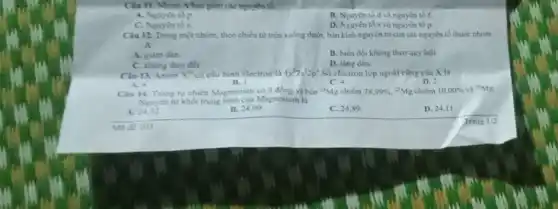 Clu 11. Nhóm Ahao gồm các nguyên tố:
A. Nguyen top
B. Nguyen to dvà nguyên tố f
C. Nguyen tos.
D. Nguyen tos và nguyên tố p.
Câu 12. Trong mot nhóm, theo chiều từ trên xuống dưới, bán kinh nguyên tử của các nguyên tố thuộc nhóm
A
A. giàm dần.
B. bien doi khong theo quy luật
C. khong thay doi.
D. tǎng dần.
Clu 13. Anion x^2 có cấu hình electron là 1s^22s^22p^6 Số electron lớp ngoài cũng của X là
A. 6
B.	C. -4
D. 2.
Cau 14. Trong tu nhiên Magnesium có 3 đồng vị bên (}^24Mg chiếm 78,99%  "Mg chiêm 10,00%  và {)^26Mg
Nguyen tur khoi trung binh của Magnesium li
A.
B. 24,00
C. 24,89
D. 24,11
Ma de 103