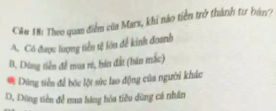 Clu 18: Theo quan điểm của Marx, khi nào tiền trở thành tư bàn?
A. Có durge luong tiền tệ lớn đề kinh doanh
B, Dùng tiền để mua ré, bản đất (bán mile)
Dùng tiến để bóc lột sức lao động của người khác
D. Dùng tiến để mua hàng hóa tiêu dùng cá nhân