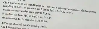 Clu 3. Chiều cao so với mặt đất (tính theo mét) sau I giây của viên đạn được bắn theo phương
thing dimg từ một vị trí cách mật đất 2 mét là h(t)=2+24,5t-4,9t^2
a) Chiku cao cus viên đạn sau 4 giấy là 21,6 m .
b) Dao him cua hàm h(t) là h'(t)=24,5-9,8t
c) Chieu cao toi đa của viên đạn là 32,625 m
d) Viên đạn chạm đất với tốc độ bảng 5m/s
Clu 4. Trong khine ain