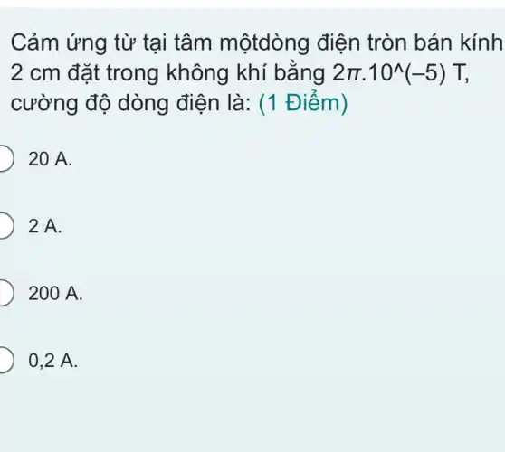 Cảm ứng từ tại tâm mộtdòng điện tròn bán kính
2 cm đặt trong không khí bằng 2pi cdot 10^wedge (-5)T
cường độ dòng điện là: (1 Điểm)
20 A.
2 A.
200 A.
0,2 A.