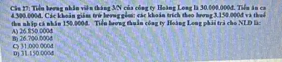 Cǎn 27: Tiến lương nhân viên tháng say của công ty Hoàng Long lgrave (a)30.000.000d . Tiên ǎn ca
4.300.000d Các khoản gắm trừ lương gồn: các khoản trích theo lương 3.150.000d và thuế
thu nhập cá nhân 150.000đ. Tiến lươn thuần công ty Hoàng Long phải trả cho NLĐ B:
A) 26.850.0004
B) 26.700 .0005
C) 31.000 .0004
D) 31.150.000