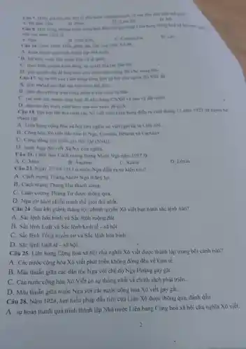 Cân 7. Quốc gia nào sau đây là nhà mxit chuyển chính với sản đầu tiên trên thế giác?
D. Mi
Chu h. Mot trong những mước công hoà đều tiên gia nhập Liên hang Công hoá và hội chủ nghiệ
B. Philip.
(C) Liên XA
viết vào nǎm 1922 là
A. Nga
B. Nhật Bàn.
C. Campuchia
D. Liso
Câu 16. Nǎm 1924 . Hiến pháp đầu tiên của Liên Xô đã
A. hoàn thành quk trình thành lập nhà nướC.
B. kết thúc cuộc đấu tranh bào vệ tố quốC.
C. thực hiện quyền bình đẳng, tư quyết của các dân tộC.
D. giai quyết vấn đề hòa bình cho nhân dân ruộng đất cho nóng dân.
Câu 17. Syra đời của Liên bang cộng hòa xã hội chủ nghĩa Xô Viết đã
A. giai phong các dân tộc trên toàn thế giới.
B. lanh đạo phong trào công nhân ở các nươc tư bản.
C. tao nên sức mạnh tổng hợp để xây dựng CNXH và bảo vệ đất nướC.
D. đập tan âm mưu xâm lược của các nước đế quốC.
Câu 18. Dại họi lần thứ nhất các Xô viết toàn Liên bang diển ra cuối tháng 12 nǎm 1922 đã tuyên bó
thành lập
A. Liên bang cộng hòa xã hội chủ nghĩa xô viết (gọi tắt là Liên xô).
B. Cộng hòa Xô viết đầu tiên là Nga, Ucraina, Belarút và Captazo.
C. Cộng đồng các quốc gia độc lập (SNG)
D. nước Nga Xô viết Xã hội chủ nghĩa.
Câu 21. Lãnh đạo Cách mạng tháng Mười Nga nǎm 1917 là
A. C. MáC.
B. Ănghen.
C. Xtalin.
D. Lênin.
Câu 23. Ngày 25/10/1917 ở nước Nga diễn ra sự kiện nào?
A. Cách mạng Tháng Mười Nga thẳng lợi.
B. Cách mạng Tháng Hai thành công.
C. Luận cương Tháng Tư được thông qua.
D. Nga rút khỏi chiến tranh thế giới thứ nhất.
Câu 24. Sau khi giành thẳng lợi, chính quyền Xô viết ban hành sắc lệnh nào?
A. Sắc lệnh hòa bình và Sắc lệnh ruộng đất.
B. Sắc lệnh Luật và Sắc lệnh kinh tế - xã hội.
C. Sắc lệnh Tổng tuyển cử và Sắc lệnh hòa bình.
D. Sắc lệnh kinh tế - xã hội.
Câu 25. Liên bang Cộng hoà xã hội chủ nghĩa Xô viết được thành lập trong bối cảnh nào?
A. Các nước cộng hòa Xô viết phát triển không đồng đều về kinh tế.
B. Mâu thuẫn giữa các dân tộc Nga với chế độ Nga Hoàng gay gắt.
C. Các nước cộng hòa Xô Viết có sự thống nhất về chính sách phát triển.
D. Mâu thuẫn giữa nước Nga với các nước cộng hòa Xô viết gay gắt.
Câu 28. Nǎm 1924 , bản hiến pháp đầu tiên của Liên Xô được thông qua, đánh dấu
A. sự hoàn thành quá trình thành lập Nhà nước Liên bang Cộng hoà xã hội chủ nghĩa Xô viết.