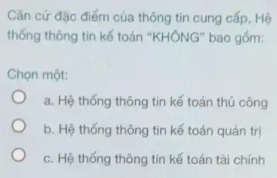 Cǎn cứ đặc điểm của thông tin cung cấp, Hệ
thống thông tin kế toán "KHÔNG" bao gồm:
Chọn một:
a. Hệ thống thông tin kế toán thủ công
b. Hệ thống thông tin kế toán quản trị
c. Hệ thống thông tin kế toán tài chính