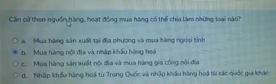 Cǎn cứ theo nguồn hàng, hoạt động mua hàng có thể chia làm những loại nào?
a. Mua hàng sản xuất tại địa phương và mua hàng ngoại tỉnh
b. Mua hàng nội địa và nhập khẩu hàng hoá
c. Mua hàng sản xuất nội địa và mua hàng gia công nội đia
d. Nhập khẩu hàng hoá từ Trung Quốc và nhập khẩu hàng hoá từ các quốc gia khác