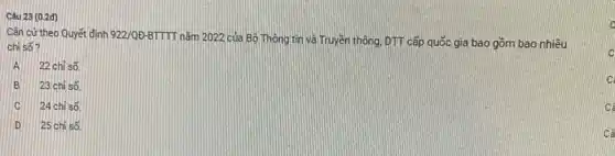 Cǎn cứ theo Quyết định 922/QD-BTTTI
nǎm 2022 của Bộ Thông tin và Truyên thông, DTT cấp quốc gia bao gồm bao nhiêu
chỉ số?
A 22 chi số
B 23 chỉ số
C 24 chỉ số
D 25 chỉ số.