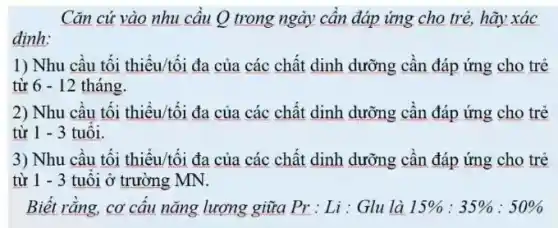 Cǎn cứ vào nhu cầu Q trong ngày cần đáp ứng cho trẻ, hãy xác
định:
1) Nhu câu tối thiểu/tối đa của các chất dinh dưỡng cần đáp ứng cho trẻ
từ 6-12 tháng.
2) Nhu câu tối thiểu/tối đa của các chất dinh dưỡng cần đáp ứng cho trẻ
từ 1 - 3 tuôi.
3) Nhu câu tối thiểu/tối đa của các chất dinh dưỡng cân đáp ứng cho trẻ
từ 1-3 tuôi ở trường MN.
Biết rằng, cơ cấu nǎng lượng giữa Pr:Li : Glu là 15% :35% :50%