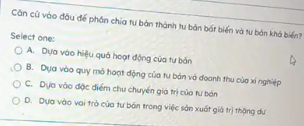 Cǎn cứ vào đáu để phón chia tu bản thành tu bản bát biến và tư bản khả biến?
Select one:
A. Dựa vào hiệu quả hoạt động của tư bản
B. Dua vào quy mô hoạt động của tu bán và doanh thu của xi nghiệp
C. Dựa vào đặc điểm chu chuyển giá trị của tư bản
D. Dua vào vai trò của tư bản trong việc sản xuất giá trị thặng du