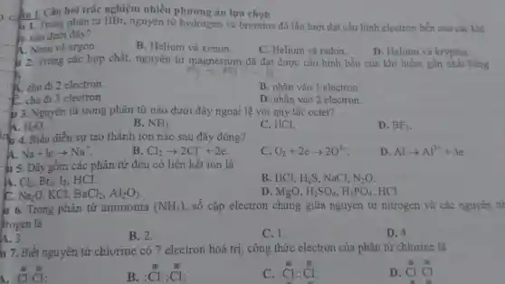 cần I. Câu hòi trắc nghiệm nhiều án lựa chọn
1. 1. Trong phân tử HBr,nguyên tử hydrogen và bromine đã lần lượt đạt cấu hinh electron bền của các khí
m nào dưới đây?
A. Neon và argon.
B. Helium và xenon.
C. Helium và radon.
D. Helium và krypton.
lu 12. Trong các hợp chất,nguyên từ magnesium đã đạt được cấu hình bền của khí hiếm gần nhất bằng
A. cho đi 2 electron.
B. nhận vào 1 electron.
C. cho đi 3 electron.
D. nhận vào 2 electron.
Nguyên từ trong phân từ nào dưới đây ngoại lệ với quy tǎc octet?
H_(2)O
B. NH_(3)
C. HCl.
D. BF_(3)
in 4. Biểu diễn sự tạo thành ion nào sau đây đúng?
A Na+learrow Na^+
B Cl_(2)arrow 2Cl^-+2e
C O_(2)+2earrow 2O^2-
D Alarrow Al^3++3e
. u 5. Dãy gồm các phân tử đều có liên kết ion là
A. Cl_(2),Br_(2),I_(2) . HCl.
B. HCl, H_(2)S , NaCl, N_(2)O
C. Na_(2)O KCl, BaCl_(2),Al_(2)O_(3)
D. MgO, H_(2)SO_(4),H_(3)PO_(4) HCl.
u 6. Trong phân tử ammonia (NH_(3)) , số cặp electron chung giữa nguyên từ nitrogen và các nguyên từ
trogen là
A. 3.
B. 2.
C. 1.
D. 4.
u 7. Biết nguyên tử chlorine có 7 electron hoá trị, công thức electron của phân tử chlorine là
:Cl:Cl:
C. :Cl:Cl:
:Cl:Cl:
B.
D. Cl:Cl