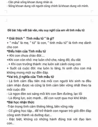 Cần phải sống khoan dung nhân ái.
- Sống khoan dung với người cũng chính là khoan dung với mình.
Đề bài: hãy viết bài vǎn, nêu suy nghĩ của em về tình mẫu tử.
* Giải thích " Tình mẫu tử " là gì?
+ " mẫu" là mẹ , " tử" là con, "tình mẫu tử" là tình mẹ dành
cho con
*Biểu hiện của Tình mẫu tử
+ Khi con chưa chào đời __
+Khi con còn nhỏ: mẹ luôn chở che, nâng đỡ, dìu dắt
+ Khi con trưởng thành: mẹ luôn sát cánh cùng con
+ Suốt cả cuộc đời: mẹ luôn lo lẳng, hi sinh cho con mà
không mong một sự đền đáp.
*Vai trò, ý nghĩa của Tình mẫu tử
- Là tình cảm đầu tiên mà mỗi con người khi sinh ra đều
cảm nhận được và cũng là tình cảm bền vững nhất theo ta
mỗi cuộc đời
- Là ngọn đèn soi sáng mỗi khi con lầm đường, lạc lối
- Là động lực, sức mạnh. __ để con vượt qua mọi khó khǎn
*Bài học nhận thức
-Trân trọng tình cảm thiêng liêng , bền vững này
. Cố gằng học tập __ để trở thành con ngoan trò giỏi đền đáp
công sinh thành và dưỡng dục __
- Đặc biệt, không có những hành động trái với đạo làm
con __