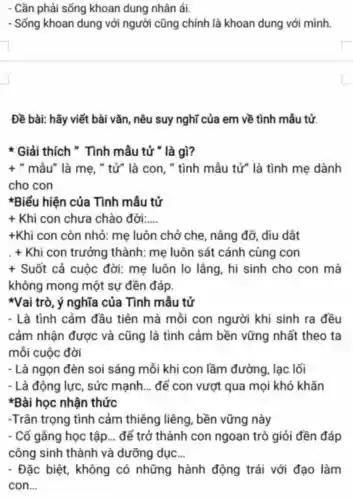 - Cần phải sống khoan dung nhân ái.
- Sống khoan dung với người cũng chính là khoan dung với mình.
Đề bài: hãy viết bài vǎn, nêu suy nghĩ của em về tình mẫu tử.
* Giải thích " Tình mẫu tử " là gì?
+ " mẫu" là mẹ, "tử" là con, "tình mẫu tử" là tình mẹ dành
cho con
*Biểu hiện của Tình mẫu tử
+ Khi con chưa chào đời: __
+Khi con còn nhỏ: mẹ luôn chở che, nâng đỡ, diu dắt
. + Khi con trưởng thành: mẹ luôn sát cánh cùng con
+ Suốt cả cuộc đời: mẹ luôn lo lẳng, hi sinh cho con mà
không mong một sự đền đáp.
*Vai trò, ý nghĩa của Tình mẫu tử
- Là tình cảm đầu tiên mà mỗi con người khi sinh ra đều
cảm nhận được và cũng là tình cảm bền vững nhất theo ta
mỗi cuộc đời
- Là ngọn đèn soi sáng mỗi khi con lầm đường, lạc lối
- Là động lực, sức mạnh __ để con vượt qua mọi khó khǎn
*Bài học nhận thức
-Trân trọng tình cảm thiêng liêng , bền vững này
. Cố gằng học tập __ để trở thành con ngoan trò giỏi đền đáp
công sinh thành và dưỡng dục __
- Đặc biệt, không có những hành động trái với đạo làm
con __