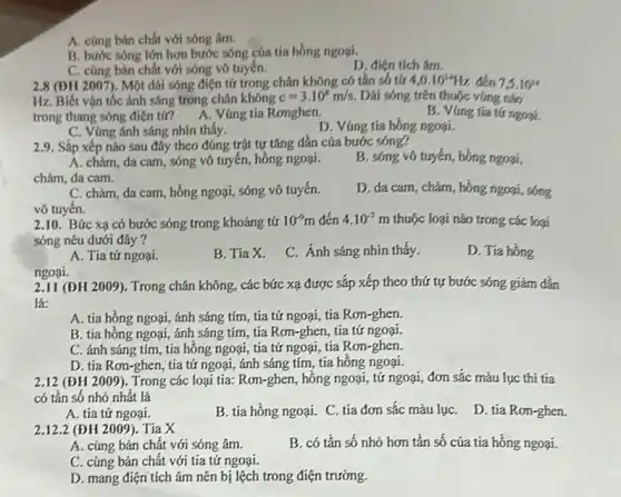 A. cùng bản chất với sóng âm.
B. bước sóng lớn hơn bước sóng của tía hồng ngoại.
D. điện tích âm.
C. cùng bán chất với sóng vô tuyến.
2.8 (DH 2007). Một dài sóng điện từ trong chân không có tần số tứ 4,0.10^14Hz đến 7,5.10^14
Hz. Biết vận tốc ánh sáng trong chân không c=3.10^8m/s. Dái sóng trên thuộc vùng nào
trong thang sóng điện tử? A. Vùng tia Ronghen.	B. Vúng tia tứ ngoại.
C. Vùng ánh sáng nhìn thấy.
D. Vúng tia hồng ngoại.
2.9. Sắp xếp nào sau đây theo đúng trật tự tǎng dần cúa bước sóng?
A. chàm, đa cam , sóng vô tuyến, hồng ngoại.
chàm, da cam.
B. sóng vô tuyến hồng ngoại,
C. chàm, da cam hồng ngoại, sóng vô tuyến.
vô tuyến.
D. đa cam, chàm , hồng ngoại, sóng
2.10. Bức xạ có bước sóng trong khoảng tử 10^-9m đến 4.10^-7m thuộc loại nào trong các loại
sóng nêu dưới đây ?
D. Tia hồng
A. Tia tứ ngoại.
B. Tia X.
C. Ánh sáng nhin thấy.
2.11 (ĐH 2009). Trong chân không, các bức xạ được sắp xếp theo thứ tự bước sóng giảm dần
là:
A. tia hồng ngoại ánh sáng tím, tia tử ngoại, tía Rơn-ghen.
B. tía hồng ngoại ánh sáng tím, tia Rơn-ghen, tía tứ ngoại.
C. ánh sáng tím , tía hồng ngoại, tía tử ngoại, tia Rơn-ghen.
D. tía Rơn-ghen, tia tử ngoại, ánh sáng tím, tía hồng ngoại.
ngoại.
2.12 (ĐH 2009 ). Trong các loại tia:Rơn-ghen, hông ngoại, tứ ngoại, đơn sắc màu lục thi tia
có tân số nhỏ nhất là
D. tia Ron-ghen.
A. tia tứ ngoại.
B. tía hồng ngoại.C. tia đơn sắc màu lụC.
2.12.2 (ĐH 2009). Tia X
B. có tần số nhỏ hơn tần số của tia hồng ngoại.
A. củng bản chất với sóng âm.
C. cùng bản chất với tia tử ngoại.
D. mang điện tích âm nên bị lệch trong điện trường.