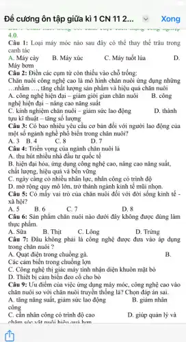 Đề cương ôn tập giữa kì 1 CN 112... Xong
4.0.
Câu 1: Loại máy móc nào sau đây có thể thay thế trâu trong
canh tác
A. Máy cày
B. Máy xúc
C. Máy tuốt lúa
D.
Máy bơm
Câu 2: Điền các cụm từ còn thiếu vào chỗ trống:
Chǎn nuôi công nghệ cao là mô hình chǎn nuôi ứng dụng những
__ nhǎm __ tǎng chất lượng sản phâm và hiệu quả chǎn nuôi
A. công nghệ hiện đại - giảm giời gian chǎn nuôi
nghệ hiện đại -nâng cao nǎng suất
B. công
C. kinh nghiệm chǎn nuôi - giảm sức lao động
tựu kĩ thuật -tǎng sô lượng
D. thành
Câu 3: Có bao nhiêu yêu cầu cơ bản đối với người lao động của
một số ngành nghề phổ biến trong chǎn nuôi?
A.3 B.4
C. 8
D. 7
Câu 4: Triển vọng của ngành chǎn nuôi là
A. thu hút nhiều nhà đầu tư quốc tế
B. hiện đại hóa , ứng dụng công nghệ cao, nâng cao nǎng suất,
chất lượng, hiệu quả và bên vững
C. ngày càng có nhiều nhân lực, nhân công có trình độ
D. mở rộng quy mô lớn, trở thành ngành kinh tế mũi nhọn.
Câu 5: Có mấy vai trò của chǎn nuôi đối với đời sống kinh tế -
xã hội?
A. 5
B. 6
C. 7
D. 8
Câu 6: Sản phẩm chǎn nuôi nào dưới đây không được dùng làm
thực phẩm.
A. Sữa
B. Thịt
C. Lông
D. Trứng
Câu 7: Đâu không phải là công nghệ được đưa vào áp dụng
trong chǎn nuôi ?
A. Quạt điện trong chuồng gà.
B.
Các cảm biến trong chuồng lợn
C. Công nghệ thị giác máy tính nhận diện khuôn mặt bò
D. Thiệt bị cảm biến đeo cố cho bò
Câu 9: Uu điểm của việc ứng dụng máy móc, công nghệ cao vào
chǎn nuôi so với chǎn nuôi truyền thống là? Chọn đáp án sai.
A. tǎng nǎng suất,giảm sức lao động
công
B. giảm nhân
C. cần nhân công có trình độ cao
D. giúp quản lý và
chǎm cóc vật nuôi hiệu anả hơn