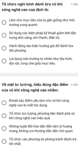 công nghệ cao của địch là:
Làm cho mục tiêu của ta gần giống như môi
trường xung quanh.
Sử dụng các biện pháp kỹ thuật giảm bớt đặc
trưng ánh sáng, âm thanh, điện từ.
Hành động tạo hiện trường giả để đánh lừa
đối phương
Lợi dụng môi trường tự nhiên như địa hình,
địa vật, rừng che giấu mục tiêu.
Tổ chức nghi binh đánh lừa vũ khí 1 điển
Về mặt tư tưởng , hiểu đúng đặc điểm 1 điển
của vũ khí công nghệ cao nhằm:
Khoét sâu điểm yếu làm cho vũ khí công
nghệ cao bị mất tác dụng.
Tổ chức lực lượng , phương tiện đánh phá vũ
khí công nghệ cao hiệu quả.
Không tuyệt đối hóa dẫn đến tâm lý hoang
mang, không coi thường dẫn đến chủ quan.
Tổ chức các phương án phòng tránh đánh trả
tốt nhất.