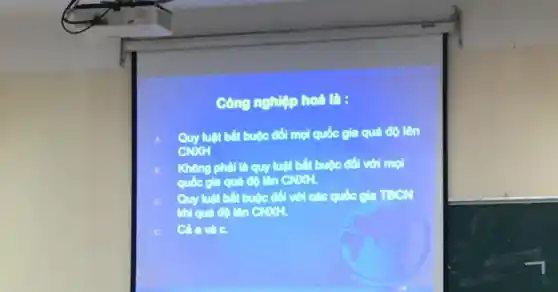 Công nghiệp hoá là:
Quy luật bắt buộc đối mọi quốc gia quả độ lên
CNXH
Không phải là quy luật bắt buộc đối với mọi
quốc gia quả độ lên CNXH.
Quy luật bắt buộc đối với các quốc gia TBCN
khi quá độ lên CNXH.
Cả a và C.