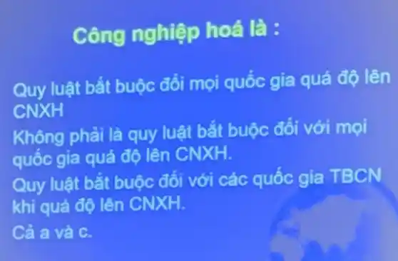 Công nghiệp hoá là:
Quy luật bắt buộc đối mọi quốc gia quá độ lên
CNXH
Không phải là quy luật bắt buộc đôi với mọi
quốc gia quá độ lên CNXH.
Quy luật bắt buộc đối với các quốc gia TBCN
khi quá độ lên CNXH.
Cả a và C.