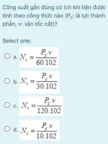 Công suất gần đúng có ích khi tiên đước
tính theo công thức nào ( P_(z) : là lực thành
phần, v: vận tốc cǎt)?
Select one:
a N_(c)=(P_(z)cdot v)/(60.102)
b. N_(c)=(P_(z)cdot v)/(30.102)
C. N_(c)=(P_(z)cdot v)/(120.102)
d. N_(c)=(P_(z)cdot v)/(10.102)