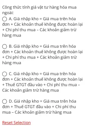 Công thức tính giá vật tư hàng hóa mua
ngoài:
A Gia nhahat (a)pkho=Gia mua trhat (a)n hoa
donn+Cackhoan thue khang durc choan lại
+ Chi phi thumua-Cac khoan giam tru hang mua
B Gia nhahat (a)pkho=Gia mua trianhoa
donn+Cackhoan thue khang durc hoan lại
+ Chi phi thumua + Cac khoan giam trwid hour 1
C Gia nhahat (a)pkho=Gia mua trin hoa
don+Cackhoanthuekhang duroc hoanla
+ThueGIGT hat (a)auvao +Chi phi thu mua -
Các khoản giảm trừ hàng mua
D Gia nhahat (p)pkho=Gia mua trian hoa
doln+ThueGIGIGahat (a)uvao+Chiphithu
mua - Cac khoan giam tru' hang mua
Reset Selection