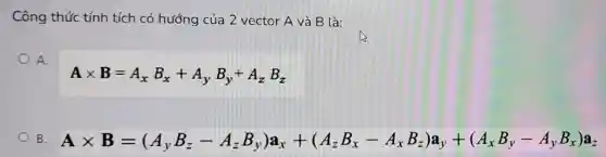 Công thức tính tích có hướng của 2 vector A và B là:
A.
Atimes B=A_(x)B_(x)+A_(y)B_(y)+A_(z)B_(z)
B Atimes B=(A_(1)BB_(2)-A_(2)B,Ja_(x)+(A_(2)B_(x)-A_(x)B_(x))A_(y)+(A_(x)B_(y)-A_(r)B_(x)B_(y))