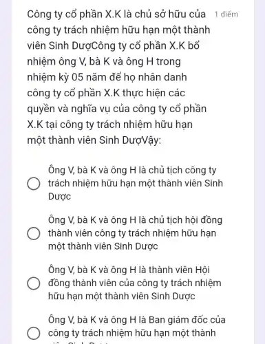 Công ty cổ phần X.K là chủ sở hữu của _1 điểm
công ty trách nhiệm hữu hạn một thành
viên Sinh DượCông ty cổ phần X.K bổ
nhiệm ông V, bà K và ông H trong
nhiệm kỳ 05 nǎm để ho nhân danh
công ty cổ phần X.K thực hiện các
quyền và nghĩa vụ của công ty cổ phần
X.K tại công ty trách nhiệm hữu hạn
một thành viên Sinh DượVậy:
Ông V, bà K và ông H là chủ tịch công ty
trách nhiệm hữu hạn một thành viên Sinh
Dược
Ông V, bà K và ông H là chủ tịch hội đồng
thành viên công ty trách nhiệm hữu hạn
một thành viên Sinh Dược
Ông V, bà K và ông H là thành viên Hội
đồng thành viên của công ty trách nhiệm
hữu hạn một thành viên Sinh Dược
Ông V, bà K và ông H là Ban giám đốc của
công ty trách nhiệm hữu hạn một thành