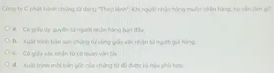 Công ty C phát hành chứng từ dạng "Theo lệnh". Khi người nhận hàng muốn nhận hàng, họ cần làm gì?
a. Có giấy ủy quyền từ người nhận hàng ban đầu.
b. Xuất trình bản sao chứng từ cùng giấy xác nhận từ người gửi hàng.
c. Có giấy xác nhận từ cơ quan vận tải.
d. Xuất trình một bản gốc của chứng từ đã được ký hậu phù hợp