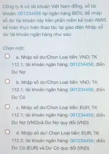 Công ty A có tài khoản Việt Nam đồng, số tài
khoản: 001234456 tại ngân hàng BIDV, để nhập
số dư tài khoản này trên phần mềm kế toán AMIS,
kế toán thực hiện thao tác tại giao diện Nhập số
dư tài khoản ngân hàng như sau:
Chọn một:
a. Nhập số dư/Chọn Loại tiền: VND; TK
112.1; tài khoản ngân hàng: 001234456 : điền
Dư Nợ
b. Nhập số dư/Chọn Loại tiền: VND; TK
112.1; tài khoản ngân hàng.: 001234456; điền
Dư Có
c. Nhập số dư/Chọn Loại tiền: EUR; TK
112.1; tài khoản ngân hàng: 001234456 ; điền
Dư Nợ (VND) và Dư Nợ quy đối (VND)
d. Nhập số dư/Chọn Loại tiền: EUR ; TK
112.2 ; tài khoản ngân hàng: 001234456 : điền
Dư Có (EUR) và Dư Có quy đổi (VND)