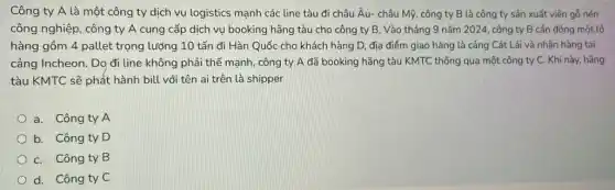 Công ty A là một công ty dịch vụ logistics mạnh các line tàu đi châu Âu.- châu Mỹ, công ty B là công ty sản xuất viên gỗ nén
công nghiệp, công ty A cung cấp dịch vụ booking hãng tàu cho công ty B . Vào tháng 9 nǎm 2024, công ty B cần đóng một lô
hàng gồm 4 pallet trọng lượng 10 tấn đi Hàn Quốc cho khách hàng D, địa điểm giao hàng là cảng Cát Lái và nhận hàng tai
cảng Incheon. Do đi line không phải thế mạnh, công ty A đã booking hãng tàu KMTC thông qua một công ty C. Khi này, hãng
tàu KMTC sẽ phát hành bill với tên ai trên là shipper
a. Công ty A
b. Công ty D
C. Công ty B
d. Công ty C