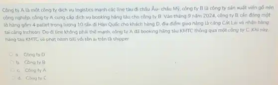 Công ty A là một công ty dịch vụ logistics mạnh các line tàu đi châu Âu-châu Mỹ, công ty B là công ty sản xuất viên gỏ nén
công nghiệp, công ty A cung cấp dịch vụ booking hãng tàu cho công ty B . Vào tháng 9 nǎm 2024, công ty B cần đóng một
lô hàng gồm 4 pallet trọng lượng 10 tấn đi Hàn Quốc cho khách hàng D.địa điểm giao hàng là cảng Cát Lái và nhận hàng
tại cảng Incheon. Do đi line không phải thế mạnh, công ty A đã booking hãng tàu KMTC thông qua một công ty C.Khi này,
hãng tàu KMTC sẽ phát hành bill với tên ai trên là shipper
a. Công ty D
b. Công ty B
C. Công ty A
d. Công ty C