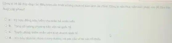 Công ty M đã đáp ứng các điều kiện cần thiết nhưng chưa có bảo lãnh tài chính. Công ty nên thực hiện biện pháp nào để đảm bảo
được cấp phép?
a. Ký hợp đồng bảo hiểm cho toàn bộ nhân viên.
b. Tǎng số lượng phương tiện vận tải quốc tế.
c. Tuyến dụng thêm nhân viên kinh doanh quốc tế.
d. Xin bảo lãnh tài chính tướng đường với yêu cầu về tài sản tối thiếu.