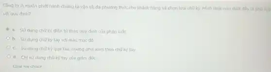 Công ty A muốn phát hành chứng từ vận tải đa phương thức cho khách hàng và chọn loại chữ ký. Hình thức nào dưới đây là phù hợp
với quy định?
a. Sử dụng chữ ký điện tử theo quy định của pháp luật.
b. Sử dụng chữ ký tay với màu mức đỏ.
c. Sử dụng chữ ký qua fax, nhưng phải kèm theo chữ ký tay.
d. Chỉ sử dụng chữ ký tay của giám đốc.
Clear my choice