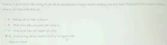 Công ty A phát hành một chứng từ vận tải đa phương thức ở dạng chuyển nhượng theo hình thức "Xuất trình". Khi chuyến nhương.
công ty cần thực hiện điều gì?
a. Không cân ký hậu chứng từ.
b. Phải có ký hậu của giám đốc công ty.
c. Phải có ký hậu của người gửi hàng.
C d. Phải ký hợp đồng chuyển nhượng với người nhận.
Clear my choice