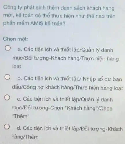 Công ty phát sinh thêm danh sách khách hàng
mới, kế toán có thể thực hiện như thế nào trên
phần mềm AMIS kế toán?
Chọn một:
a. Các tiện ích và thiết lập/Quản lý danh
mục/Đối tượng-Khách hàng/Thực hiện hàng
loạt
b. Các tiện ích và thiết lập/ Nhập số dư ban
đầu/Công nợ khách hàng/Thực hiện hàng loạt
c. Các tiện ích và thiết lập/Quản lý danh
mục/Đối tượng-Chọn "Khách hàng"/Chọn
"Thêm"
d. Các tiện ích và thiết lập/Đối tượng -Khách
hàng/Thêm