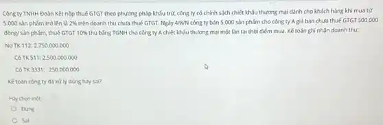 Công ty TNHH Đoàn Kết nộp thuế GTGT theo phương pháp khấu trừ, công ty có chính sách chiết khấu thương mại dành cho khách hàng khi mua tử
5.000 sản phẩm trở lên là 2%  trên doanh thu chưa thuế GTGT. Ngày 4/8/N công ty bán 5 .000 sản phẩm cho công ty A giá bán chưa thuế GTGT 500,000
đòng/ sản phẩm, thuế GIGT 10%  thu bằng TGNH cho công ty A chiết khấu thương mại một lần tại thời điểm mua . Kế toán ghi nhận doanh thu:
Nợ TK 112: 2750.000 .000
Có TK 511:2500.000 .000
Có TK3331: 250 .000.000
Kế toán công ty đã xử lý đúng hay sai?
Hay chon một:
Đúng
Sai