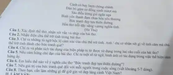 Cánh cò bay lượn chòng chành
Đàn bò gặm cỏ đồng xanh mượt mà
Sáo diều trong gió ngân nga
Bình yên thanh đạm chan hòa yêu thương
Bức tranh đẹp tựa thiên đường
Hồn thơ trỗi dậy nặng vương nghĩa tình.
(Hà Thu)
Câu 1. Xác định thể thơ , nhận xét vần và nhịp của bài thơ.
Câu 2. Nhân diện chủ thể trữ tình trong bài thơ.
Câu 3. Chỉ ra những từ ngữ bộc lộ cảm xúc của chủ thể trữ tình. Anh / chị có nhận xét gì về tình cảm mà chủ
thể trữ tình dành cho bức tranh quê?
Câu 4. Chỉ ra và phân tích tác dụng của biện pháp tu từ được sử dụng trong hai câu cuối của bài thơ?
Câu 5. Nêu cảm hứng chủ đạo của bài thơ . Chỉ ra một số từ ngữ, hình ảnh có tác dụng trong việc thể hiện cảm
hứng ấy.
Câu 6. Em hiểu thế nào về ý nghĩa câu thơ "Bức tranh đẹp tựa thiên đường "?
Câu 7. Nêu giá trị của bức tranh quê đôi với mỗi người trong cuộc sống (viết khoảng
5-7 dòng).
Câu 8. Theo bạn, cần làm những gì để giữ gìn vẻ đẹp làng cảnh Việt Nam?
II. LÀM