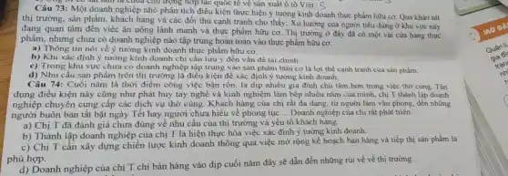 ) She in co sai làm là chứa chủ trọng hợp tác quốc tế vê sản xuất ô tô Việt. Q
Câu 73: Một doanh nghiệp nhỏ phân tích điều kiện thực hiện ý tưởng kinh doanh thực phẩm hữu cơ Qua khảo sát
thị trường, sản phẩm , khách hàng và các đối thủ cạnh tranh cho thấy: Xu hướng của người tiêu dùng ở khu vực này
đang quan tâm đến việc ǎn uống lành mạnh và thực phẩm hữu cơ. Thị trường ở đây đã có một vải cửa hàng thực
phẩm, nhưng chưa có doanh nghiệp nào tập trung hoàn toàn vào thực phẩm hữu cơ.
a) Thông tin nói về ý tưởng kinh doanh thực phẩm hữu cơ.
b) Khi xác định ý tưởng kinh doanh chỉ cần lưu ý đến vấn đề tài chính.
c) Trong khu vực chưa có doanh nghiệp tập trung vào sản phẩm hữu cơ là lợi thế cạnh tranh của sản phẩm.
d) Nhu cầu sản phẩm trên thị trường là điều kiện để xác định ý tưởng kinh doanh.
Câu 74: Cuối nǎm là thời điểm công việc bận rộn, là dịp nhiều gia đình chủ tâm hơn trong việc thờ cúng. Tận
dụng điều kiện này cũng như phát huy tay nghề và kinh nghiệm làm bếp nhiều nǎm của mình, chị T thành lập doanh
nghiệp chuyên cung cấp các dịch vụ thờ cúng. Khách hàng của chị rất đa dạng, từ người làm vǎn phòng, đến những
người buôn bán tất bật ngày Tết hay người chưa hiểu về phong tục __ Doanh nghiệp của chị rất phát triển.
a) Chị T đã đánh giá chưa đúng về nhu cầu của thị trường và yếu tố khách hàng.
b) Thành lập doanh nghiệp của chị T là hiện thực hóa việc xác định ý tưởng kinh doanh.
c) Chị T cần xây dựng chiến lược kinh doanh thông qua việc mở rộng kế hoạch bán hàng và tiếp thị sản phẩm là
phù hợp.
d) Doanh nghiệp của chị T chi bán hàng vào dịp cuối nǎm đây sẽ dẫn đến những rủi về về thị trường.