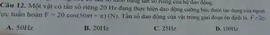 your co tail so luôn bảng tan so riêng của hệ dao động.
Câu 12. Một vật có tần số riêng 20 Hz đang thực hiện dao động cưỡng bức dưới tác dụng của ngoại
lực tuần hoàn F=20cos(50pi t+pi )(N) . Tần số dao động của vật trong giai đoạn ôn định là.
A. 50Hz
B. 20Hz
C. 25Hz
D. 100Hz