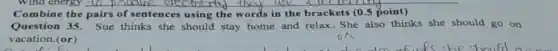 Combine the pairs of sentences using the words in the brackets (0.5 point)
Question 35. Sue thinks she should stay home and relax., She also thinks she should go on
vacation.(or)