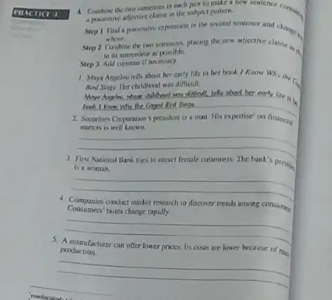 A. Combine the two sentences in each pair to make a new sentence contains
a passessive adjoctive clause in the subject pattern.
Step 1 Find a passessive expression in the scond sentence and change.
whose
Step 2 Combine the two sentences, placing the now anticetive clause in a
to its antecedent as possible
Step 3 Add commas If necessary
1. Maya Angelosi tells about her carly life in her book I Know Why the co.
Bund Sings. Her childhood was difficult.
__
have difficult. left about her early life in
Conged Bird Dings
Securines Corporation's president is . man. His expertise' on financial
matters is well known.
__
First National Bank trics to
attract female cusioners. The bank's preside
is a woman.
__
Consumers'tastes change rapidly.
4. Companies conduct market research to discover trends among consumen
__
5. A manufacturer can offer lower prices. Its costs are lower because of raze
production.
__