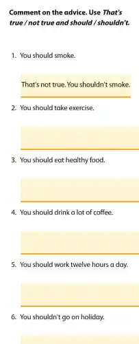 Comment on the advice . Use That's
true / not true and should / shouldn't.
1. You should smoke.
That's not true You shouldn't smoke.
2. You should take exercise.
square 
3. You should eat healthy food.
square 
4. You should drink a lot of coffee.
square 
5. You should work twelve hours a day.
square 
6. You shouldn't go on holiday.