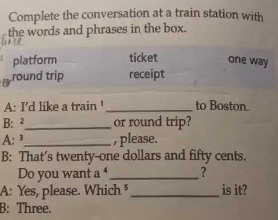 Complete the conversation at a train station with
the words and phrases in the box.
platform	ticket	one way
....round trip	receipt
A: I'd like a train^1 __ to Boston.
B: 2 __ or round trip?
A:3 __ , please.
B: That's twenty.-one dollars and fifty cents.
Do you want a^4 __ ?
A: Yes , please. Which5 __ is it?
B: Three.